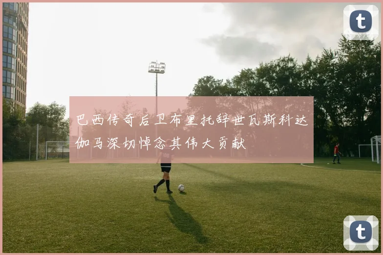 巴西传奇后卫布里托辞世瓦斯科达伽马深切悼念其伟大贡献