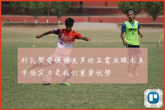 科瓦契奇强调克罗地亚需放眼未来中场实力是我们重要优势