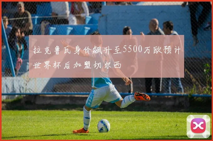拉克鲁瓦身价飙升至5500万欧预计世界杯后加盟切尔西