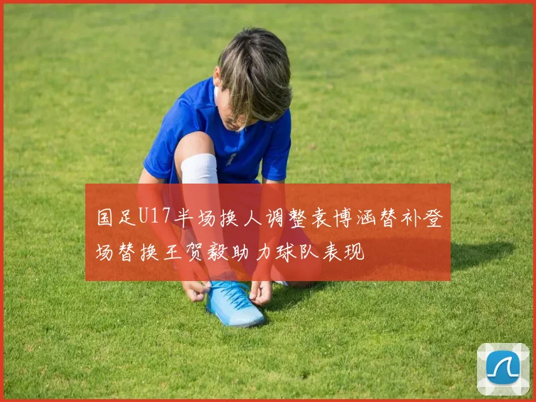 国足U17半场换人调整袁博涵替补登场替换王贺毅助力球队表现