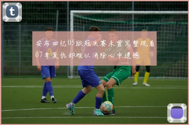 安布回忆05欧冠决赛未曾完整观看07年复仇却难以消除心中遗憾
