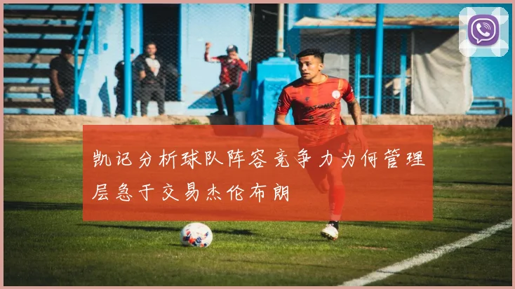 凯记分析球队阵容竞争力为何管理层急于交易杰伦布朗