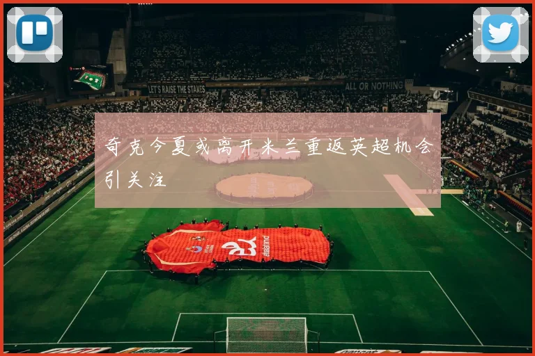 奇克今夏或离开米兰重返英超机会引关注