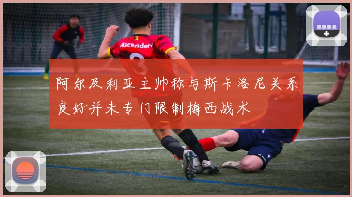 阿尔及利亚主帅称与斯卡洛尼关系良好并未专门限制梅西战术