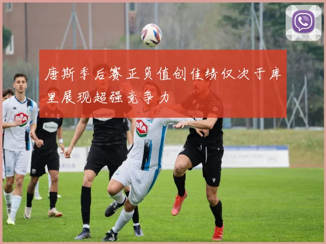 唐斯季后赛正负值创佳绩仅次于库里展现超强竞争力