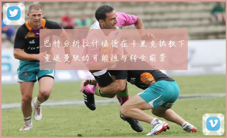 巴特分析拉什福德在卡里克执教下重返曼联的可能性与转会前景