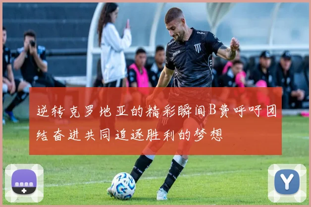 逆转克罗地亚的精彩瞬间B费呼吁团结奋进共同追逐胜利的梦想