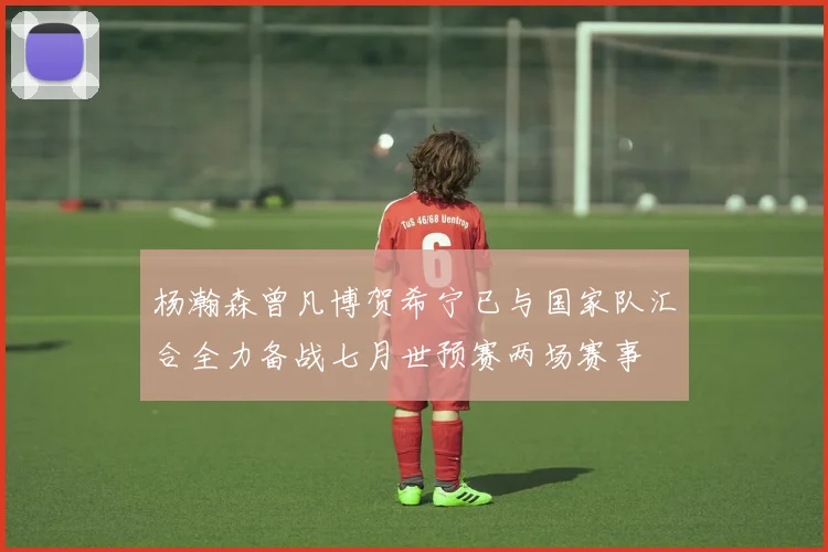 杨瀚森曾凡博贺希宁已与国家队汇合全力备战七月世预赛两场赛事