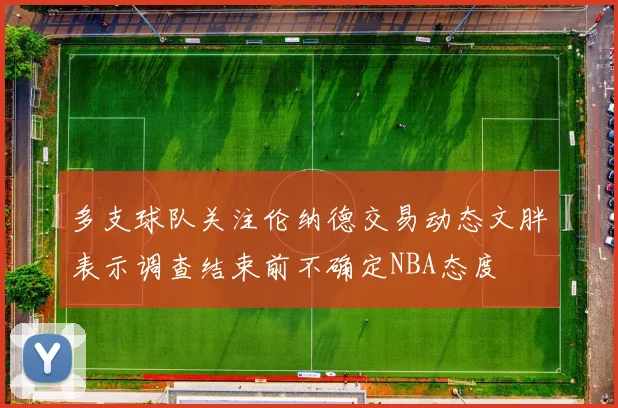 多支球队关注伦纳德交易动态文胖表示调查结束前不确定NBA态度
